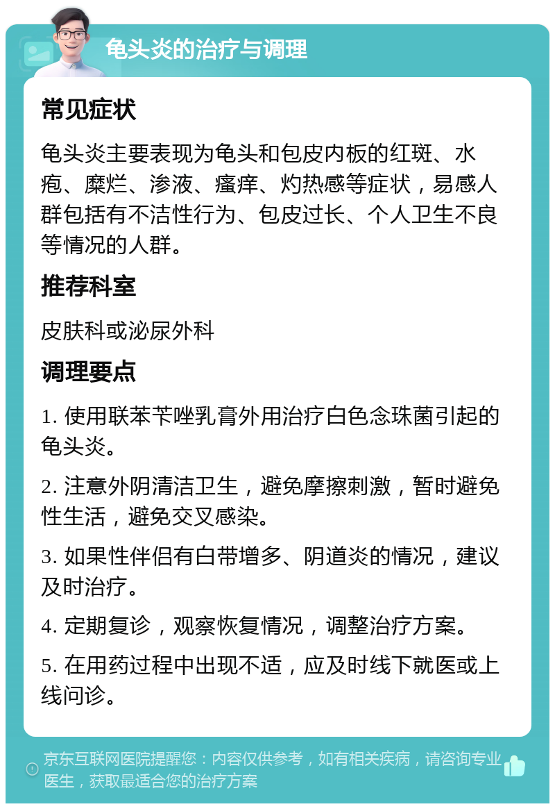 龟头炎的治疗与调理 常见症状 龟头炎主要表现为龟头和包皮内板的红斑、水疱、糜烂、渗液、瘙痒、灼热感等症状，易感人群包括有不洁性行为、包皮过长、个人卫生不良等情况的人群。 推荐科室 皮肤科或泌尿外科 调理要点 1. 使用联苯苄唑乳膏外用治疗白色念珠菌引起的龟头炎。 2. 注意外阴清洁卫生，避免摩擦刺激，暂时避免性生活，避免交叉感染。 3. 如果性伴侣有白带增多、阴道炎的情况，建议及时治疗。 4. 定期复诊，观察恢复情况，调整治疗方案。 5. 在用药过程中出现不适，应及时线下就医或上线问诊。