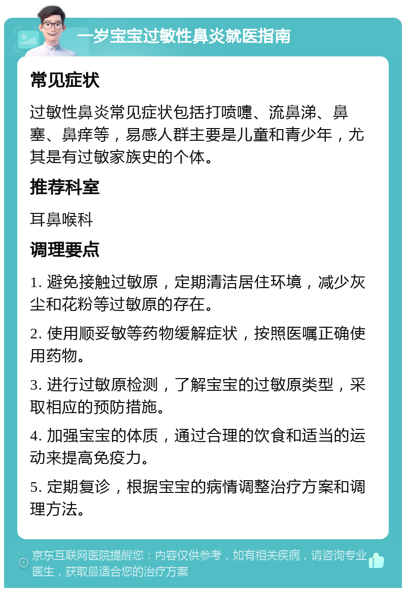 一岁宝宝过敏性鼻炎就医指南 常见症状 过敏性鼻炎常见症状包括打喷嚏、流鼻涕、鼻塞、鼻痒等，易感人群主要是儿童和青少年，尤其是有过敏家族史的个体。 推荐科室 耳鼻喉科 调理要点 1. 避免接触过敏原，定期清洁居住环境，减少灰尘和花粉等过敏原的存在。 2. 使用顺妥敏等药物缓解症状，按照医嘱正确使用药物。 3. 进行过敏原检测，了解宝宝的过敏原类型，采取相应的预防措施。 4. 加强宝宝的体质，通过合理的饮食和适当的运动来提高免疫力。 5. 定期复诊，根据宝宝的病情调整治疗方案和调理方法。