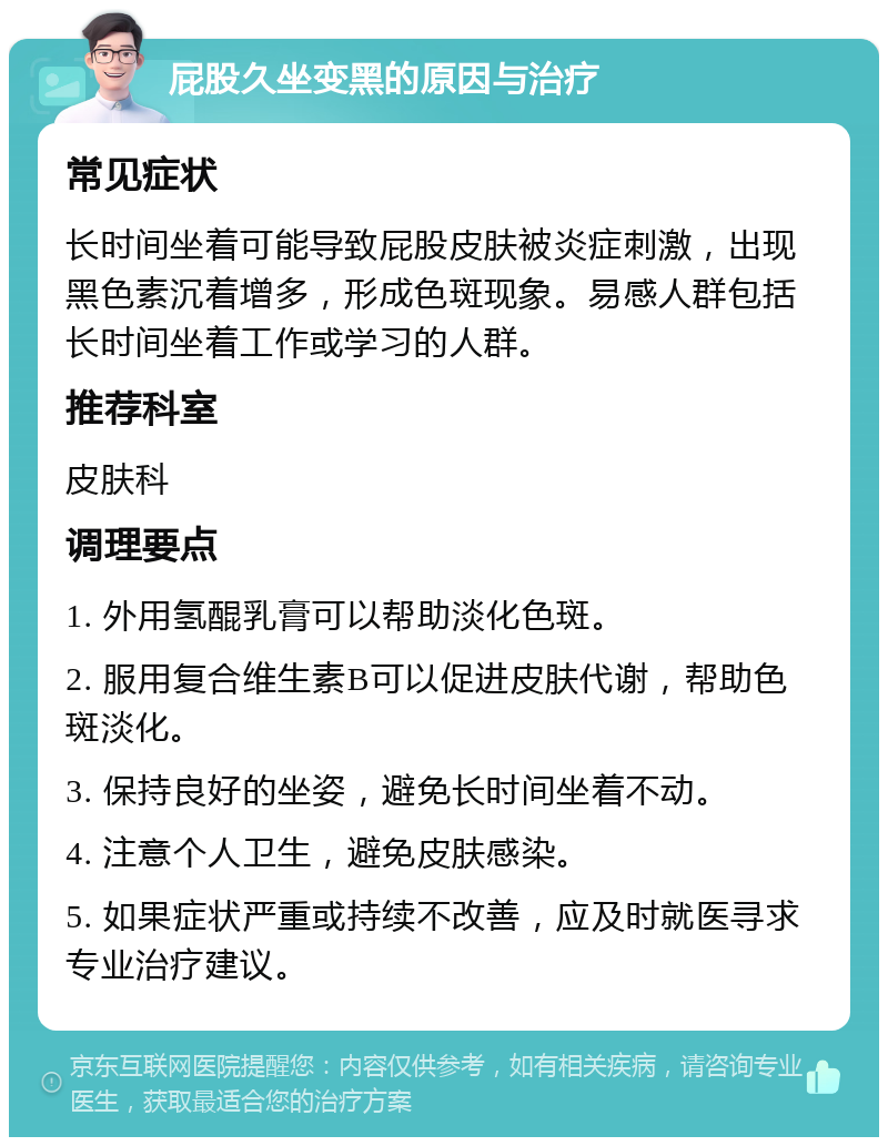 屁股久坐变黑的原因与治疗 常见症状 长时间坐着可能导致屁股皮肤被炎症刺激，出现黑色素沉着增多，形成色斑现象。易感人群包括长时间坐着工作或学习的人群。 推荐科室 皮肤科 调理要点 1. 外用氢醌乳膏可以帮助淡化色斑。 2. 服用复合维生素B可以促进皮肤代谢，帮助色斑淡化。 3. 保持良好的坐姿，避免长时间坐着不动。 4. 注意个人卫生，避免皮肤感染。 5. 如果症状严重或持续不改善，应及时就医寻求专业治疗建议。