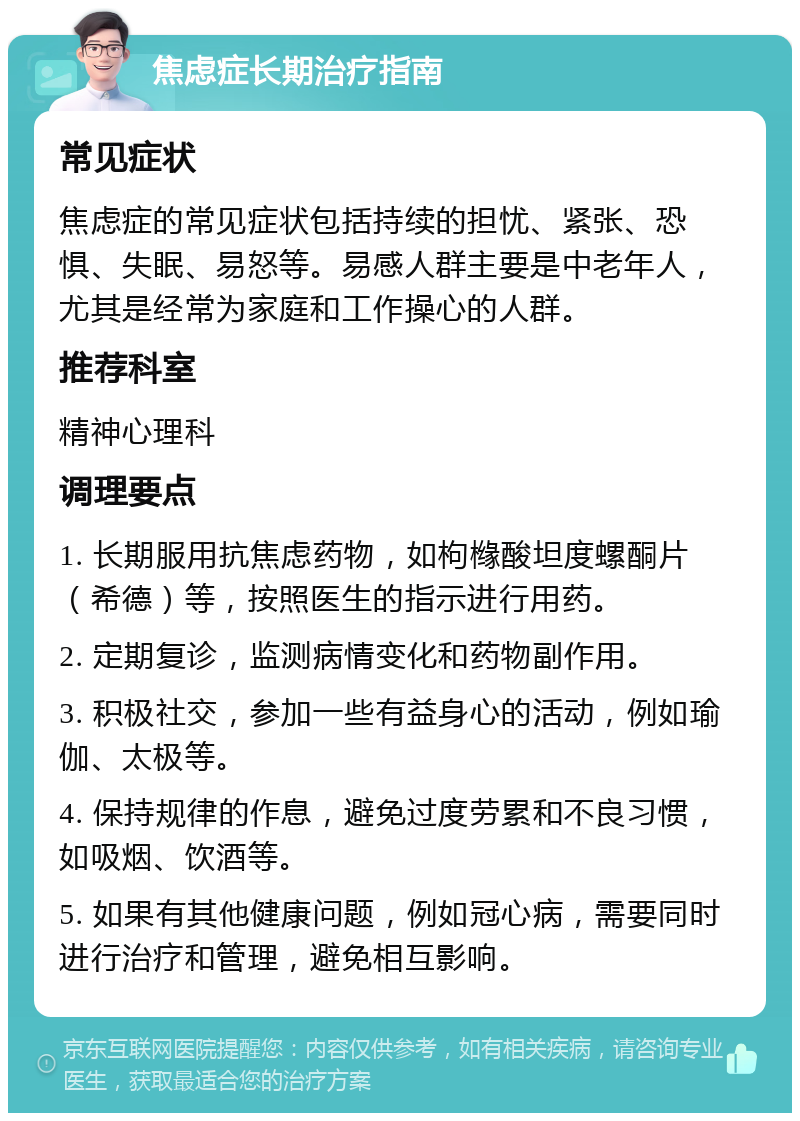 焦虑症长期治疗指南 常见症状 焦虑症的常见症状包括持续的担忧、紧张、恐惧、失眠、易怒等。易感人群主要是中老年人，尤其是经常为家庭和工作操心的人群。 推荐科室 精神心理科 调理要点 1. 长期服用抗焦虑药物，如枸橼酸坦度螺酮片（希德）等，按照医生的指示进行用药。 2. 定期复诊，监测病情变化和药物副作用。 3. 积极社交，参加一些有益身心的活动，例如瑜伽、太极等。 4. 保持规律的作息，避免过度劳累和不良习惯，如吸烟、饮酒等。 5. 如果有其他健康问题，例如冠心病，需要同时进行治疗和管理，避免相互影响。