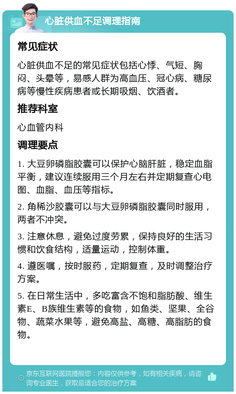 心脏供血不足调理指南 常见症状 心脏供血不足的常见症状包括心悸、气短、胸闷、头晕等，易感人群为高血压、冠心病、糖尿病等慢性疾病患者或长期吸烟、饮酒者。 推荐科室 心血管内科 调理要点 1. 大豆卵磷脂胶囊可以保护心脑肝脏，稳定血脂平衡，建议连续服用三个月左右并定期复查心电图、血脂、血压等指标。 2. 角稀沙胶囊可以与大豆卵磷脂胶囊同时服用，两者不冲突。 3. 注意休息，避免过度劳累，保持良好的生活习惯和饮食结构，适量运动，控制体重。 4. 遵医嘱，按时服药，定期复查，及时调整治疗方案。 5. 在日常生活中，多吃富含不饱和脂肪酸、维生素E、B族维生素等的食物，如鱼类、坚果、全谷物、蔬菜水果等，避免高盐、高糖、高脂肪的食物。