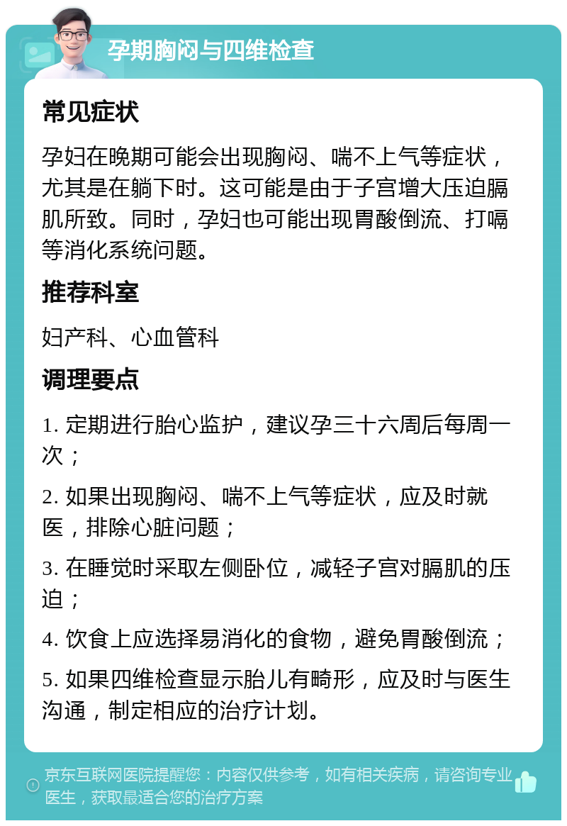 孕期胸闷与四维检查 常见症状 孕妇在晚期可能会出现胸闷、喘不上气等症状，尤其是在躺下时。这可能是由于子宫增大压迫膈肌所致。同时，孕妇也可能出现胃酸倒流、打嗝等消化系统问题。 推荐科室 妇产科、心血管科 调理要点 1. 定期进行胎心监护，建议孕三十六周后每周一次； 2. 如果出现胸闷、喘不上气等症状，应及时就医，排除心脏问题； 3. 在睡觉时采取左侧卧位，减轻子宫对膈肌的压迫； 4. 饮食上应选择易消化的食物，避免胃酸倒流； 5. 如果四维检查显示胎儿有畸形，应及时与医生沟通，制定相应的治疗计划。