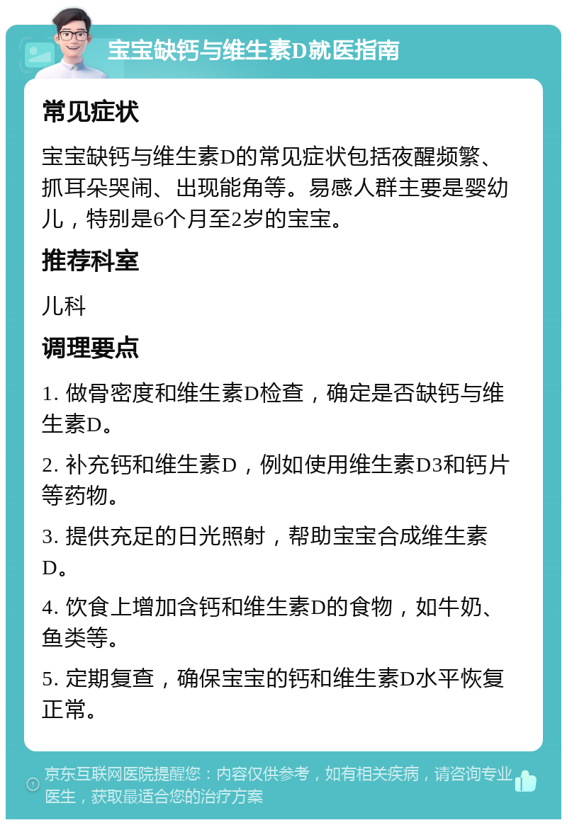 宝宝缺钙与维生素D就医指南 常见症状 宝宝缺钙与维生素D的常见症状包括夜醒频繁、抓耳朵哭闹、出现能角等。易感人群主要是婴幼儿，特别是6个月至2岁的宝宝。 推荐科室 儿科 调理要点 1. 做骨密度和维生素D检查，确定是否缺钙与维生素D。 2. 补充钙和维生素D，例如使用维生素D3和钙片等药物。 3. 提供充足的日光照射，帮助宝宝合成维生素D。 4. 饮食上增加含钙和维生素D的食物，如牛奶、鱼类等。 5. 定期复查，确保宝宝的钙和维生素D水平恢复正常。