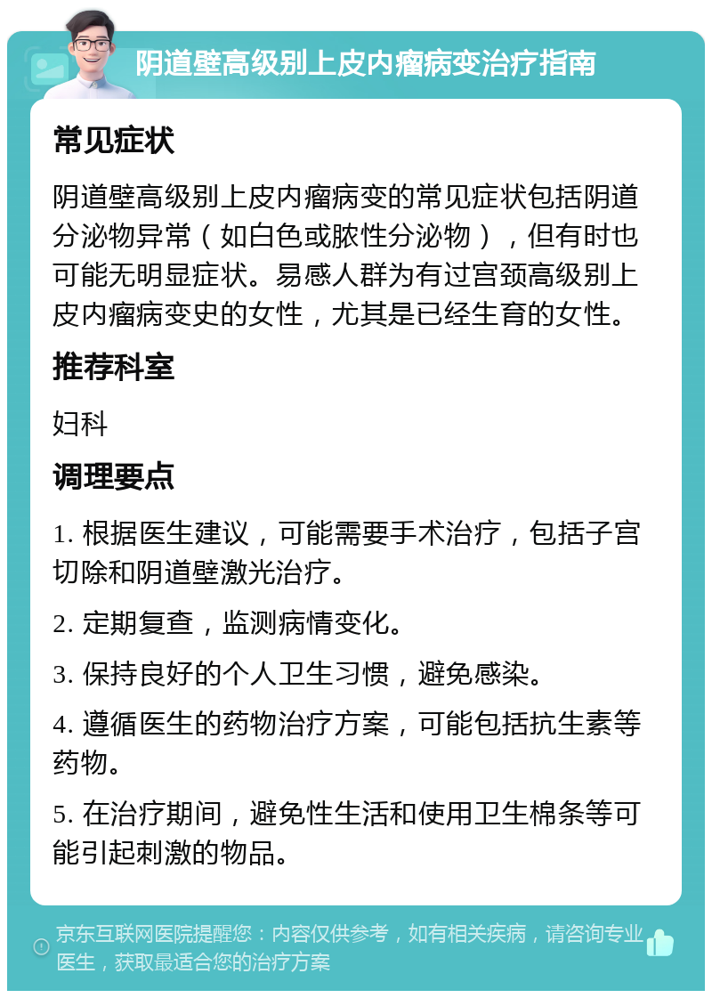 阴道壁高级别上皮内瘤病变治疗指南 常见症状 阴道壁高级别上皮内瘤病变的常见症状包括阴道分泌物异常（如白色或脓性分泌物），但有时也可能无明显症状。易感人群为有过宫颈高级别上皮内瘤病变史的女性，尤其是已经生育的女性。 推荐科室 妇科 调理要点 1. 根据医生建议，可能需要手术治疗，包括子宫切除和阴道壁激光治疗。 2. 定期复查，监测病情变化。 3. 保持良好的个人卫生习惯，避免感染。 4. 遵循医生的药物治疗方案，可能包括抗生素等药物。 5. 在治疗期间，避免性生活和使用卫生棉条等可能引起刺激的物品。