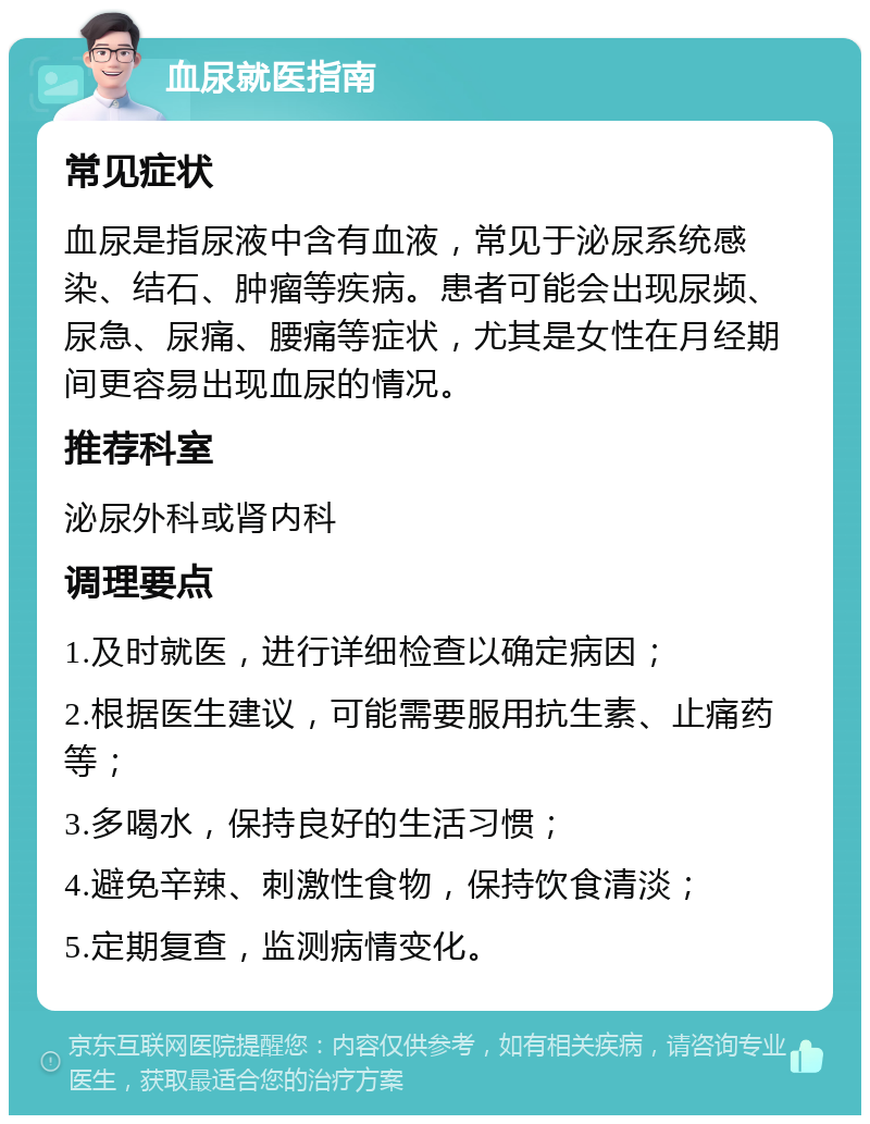 血尿就医指南 常见症状 血尿是指尿液中含有血液，常见于泌尿系统感染、结石、肿瘤等疾病。患者可能会出现尿频、尿急、尿痛、腰痛等症状，尤其是女性在月经期间更容易出现血尿的情况。 推荐科室 泌尿外科或肾内科 调理要点 1.及时就医，进行详细检查以确定病因； 2.根据医生建议，可能需要服用抗生素、止痛药等； 3.多喝水，保持良好的生活习惯； 4.避免辛辣、刺激性食物，保持饮食清淡； 5.定期复查，监测病情变化。