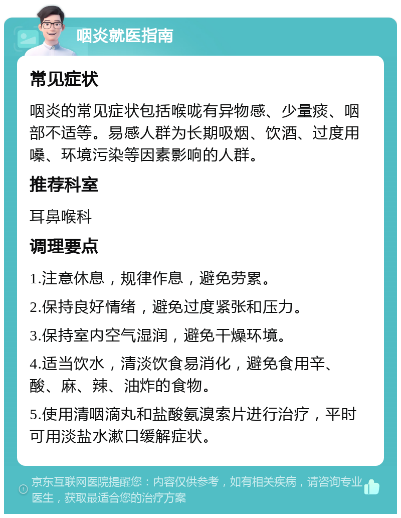 咽炎就医指南 常见症状 咽炎的常见症状包括喉咙有异物感、少量痰、咽部不适等。易感人群为长期吸烟、饮酒、过度用嗓、环境污染等因素影响的人群。 推荐科室 耳鼻喉科 调理要点 1.注意休息，规律作息，避免劳累。 2.保持良好情绪，避免过度紧张和压力。 3.保持室内空气湿润，避免干燥环境。 4.适当饮水，清淡饮食易消化，避免食用辛、酸、麻、辣、油炸的食物。 5.使用清咽滴丸和盐酸氨溴索片进行治疗，平时可用淡盐水漱口缓解症状。