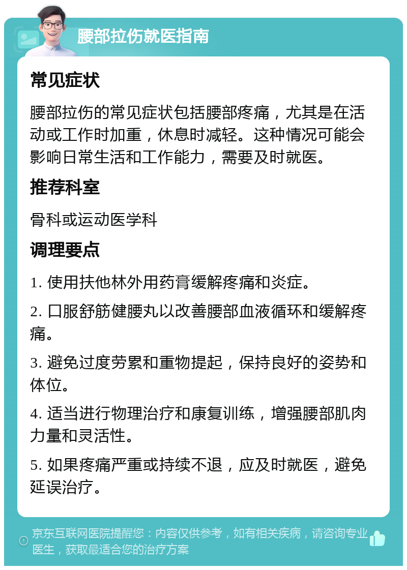 腰部拉伤就医指南 常见症状 腰部拉伤的常见症状包括腰部疼痛，尤其是在活动或工作时加重，休息时减轻。这种情况可能会影响日常生活和工作能力，需要及时就医。 推荐科室 骨科或运动医学科 调理要点 1. 使用扶他林外用药膏缓解疼痛和炎症。 2. 口服舒筋健腰丸以改善腰部血液循环和缓解疼痛。 3. 避免过度劳累和重物提起，保持良好的姿势和体位。 4. 适当进行物理治疗和康复训练，增强腰部肌肉力量和灵活性。 5. 如果疼痛严重或持续不退，应及时就医，避免延误治疗。