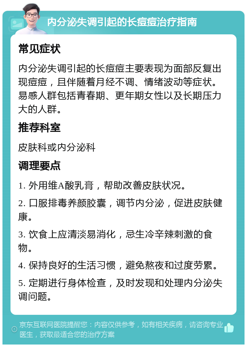 内分泌失调引起的长痘痘治疗指南 常见症状 内分泌失调引起的长痘痘主要表现为面部反复出现痘痘，且伴随着月经不调、情绪波动等症状。易感人群包括青春期、更年期女性以及长期压力大的人群。 推荐科室 皮肤科或内分泌科 调理要点 1. 外用维A酸乳膏，帮助改善皮肤状况。 2. 口服排毒养颜胶囊，调节内分泌，促进皮肤健康。 3. 饮食上应清淡易消化，忌生冷辛辣刺激的食物。 4. 保持良好的生活习惯，避免熬夜和过度劳累。 5. 定期进行身体检查，及时发现和处理内分泌失调问题。