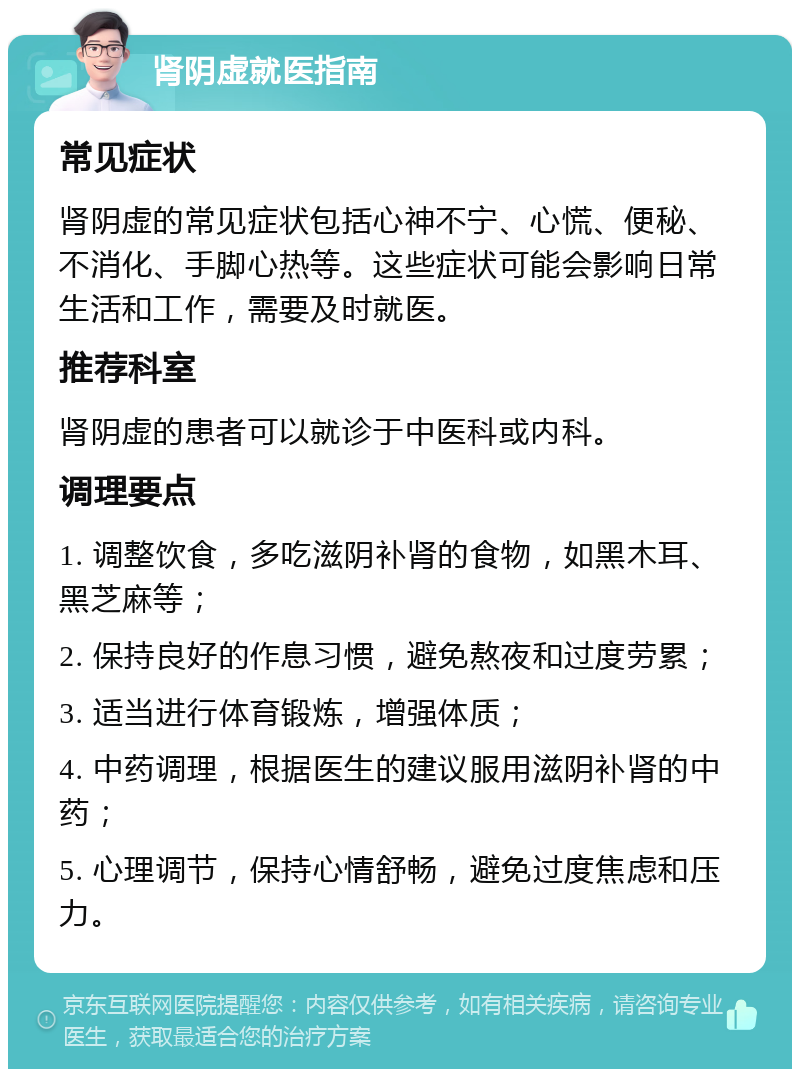 肾阴虚就医指南 常见症状 肾阴虚的常见症状包括心神不宁、心慌、便秘、不消化、手脚心热等。这些症状可能会影响日常生活和工作，需要及时就医。 推荐科室 肾阴虚的患者可以就诊于中医科或内科。 调理要点 1. 调整饮食，多吃滋阴补肾的食物，如黑木耳、黑芝麻等； 2. 保持良好的作息习惯，避免熬夜和过度劳累； 3. 适当进行体育锻炼，增强体质； 4. 中药调理，根据医生的建议服用滋阴补肾的中药； 5. 心理调节，保持心情舒畅，避免过度焦虑和压力。