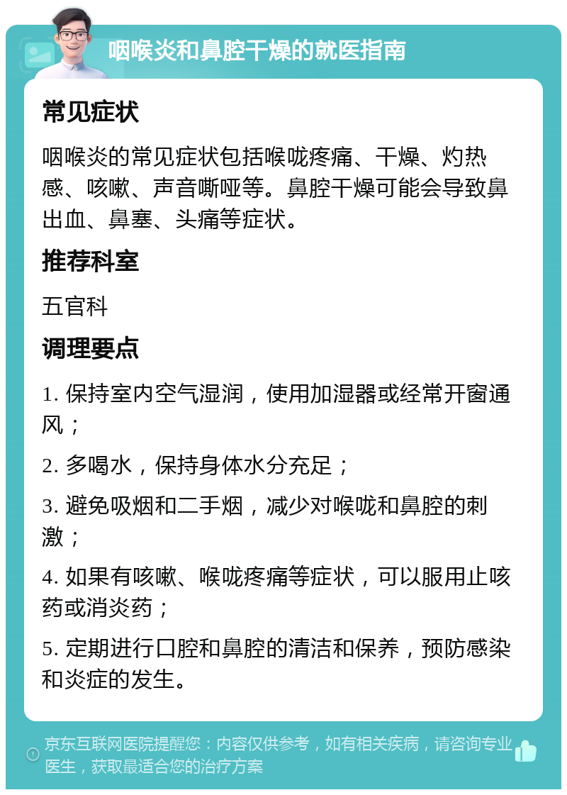 咽喉炎和鼻腔干燥的就医指南 常见症状 咽喉炎的常见症状包括喉咙疼痛、干燥、灼热感、咳嗽、声音嘶哑等。鼻腔干燥可能会导致鼻出血、鼻塞、头痛等症状。 推荐科室 五官科 调理要点 1. 保持室内空气湿润，使用加湿器或经常开窗通风； 2. 多喝水，保持身体水分充足； 3. 避免吸烟和二手烟，减少对喉咙和鼻腔的刺激； 4. 如果有咳嗽、喉咙疼痛等症状，可以服用止咳药或消炎药； 5. 定期进行口腔和鼻腔的清洁和保养，预防感染和炎症的发生。