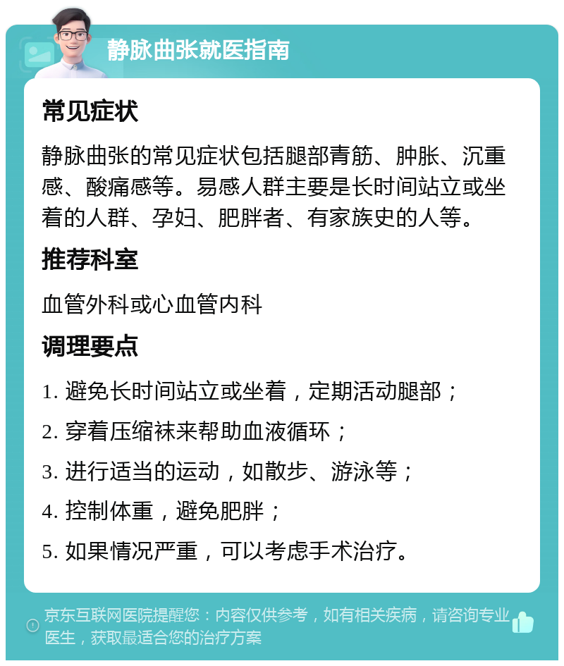 静脉曲张就医指南 常见症状 静脉曲张的常见症状包括腿部青筋、肿胀、沉重感、酸痛感等。易感人群主要是长时间站立或坐着的人群、孕妇、肥胖者、有家族史的人等。 推荐科室 血管外科或心血管内科 调理要点 1. 避免长时间站立或坐着，定期活动腿部； 2. 穿着压缩袜来帮助血液循环； 3. 进行适当的运动，如散步、游泳等； 4. 控制体重，避免肥胖； 5. 如果情况严重，可以考虑手术治疗。