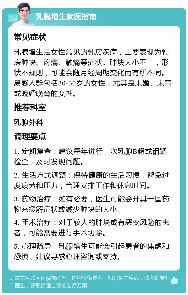 乳腺增生就医指南 常见症状 乳腺增生是女性常见的乳房疾病，主要表现为乳房肿块、疼痛、触痛等症状。肿块大小不一，形状不规则，可能会随月经周期变化而有所不同。易感人群包括30-50岁的女性，尤其是未婚、未育或晚婚晚育的女性。 推荐科室 乳腺外科 调理要点 1. 定期复查：建议每年进行一次乳腺B超或钼靶检查，及时发现问题。 2. 生活方式调整：保持健康的生活习惯，避免过度疲劳和压力，合理安排工作和休息时间。 3. 药物治疗：如有必要，医生可能会开具一些药物来缓解症状或减少肿块的大小。 4. 手术治疗：对于较大的肿块或有恶变风险的患者，可能需要进行手术切除。 5. 心理疏导：乳腺增生可能会引起患者的焦虑和恐惧，建议寻求心理咨询或支持。