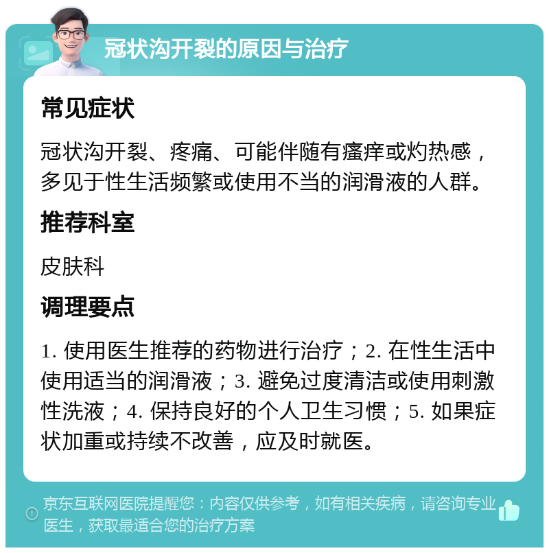 冠状沟开裂的原因与治疗 常见症状 冠状沟开裂、疼痛、可能伴随有瘙痒或灼热感，多见于性生活频繁或使用不当的润滑液的人群。 推荐科室 皮肤科 调理要点 1. 使用医生推荐的药物进行治疗；2. 在性生活中使用适当的润滑液；3. 避免过度清洁或使用刺激性洗液；4. 保持良好的个人卫生习惯；5. 如果症状加重或持续不改善，应及时就医。