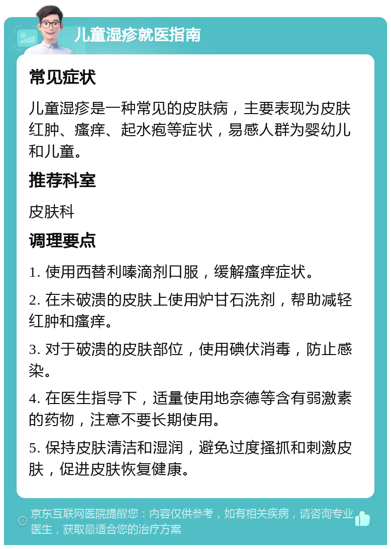 儿童湿疹就医指南 常见症状 儿童湿疹是一种常见的皮肤病，主要表现为皮肤红肿、瘙痒、起水疱等症状，易感人群为婴幼儿和儿童。 推荐科室 皮肤科 调理要点 1. 使用西替利嗪滴剂口服，缓解瘙痒症状。 2. 在未破溃的皮肤上使用炉甘石洗剂，帮助减轻红肿和瘙痒。 3. 对于破溃的皮肤部位，使用碘伏消毒，防止感染。 4. 在医生指导下，适量使用地奈德等含有弱激素的药物，注意不要长期使用。 5. 保持皮肤清洁和湿润，避免过度搔抓和刺激皮肤，促进皮肤恢复健康。