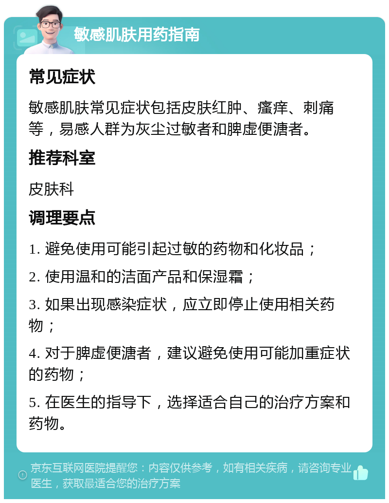 敏感肌肤用药指南 常见症状 敏感肌肤常见症状包括皮肤红肿、瘙痒、刺痛等，易感人群为灰尘过敏者和脾虚便溏者。 推荐科室 皮肤科 调理要点 1. 避免使用可能引起过敏的药物和化妆品； 2. 使用温和的洁面产品和保湿霜； 3. 如果出现感染症状，应立即停止使用相关药物； 4. 对于脾虚便溏者，建议避免使用可能加重症状的药物； 5. 在医生的指导下，选择适合自己的治疗方案和药物。