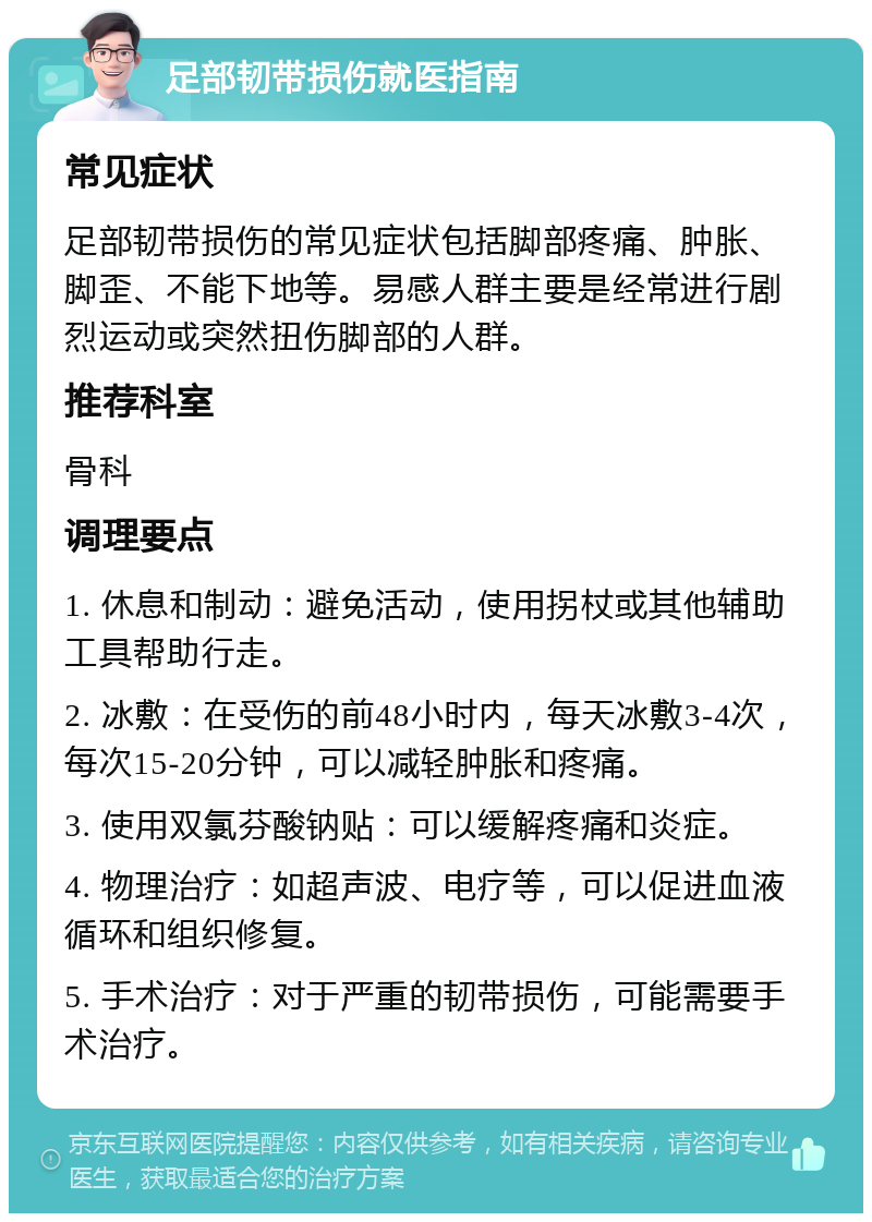 足部韧带损伤就医指南 常见症状 足部韧带损伤的常见症状包括脚部疼痛、肿胀、脚歪、不能下地等。易感人群主要是经常进行剧烈运动或突然扭伤脚部的人群。 推荐科室 骨科 调理要点 1. 休息和制动：避免活动，使用拐杖或其他辅助工具帮助行走。 2. 冰敷：在受伤的前48小时内，每天冰敷3-4次，每次15-20分钟，可以减轻肿胀和疼痛。 3. 使用双氯芬酸钠贴：可以缓解疼痛和炎症。 4. 物理治疗：如超声波、电疗等，可以促进血液循环和组织修复。 5. 手术治疗：对于严重的韧带损伤，可能需要手术治疗。