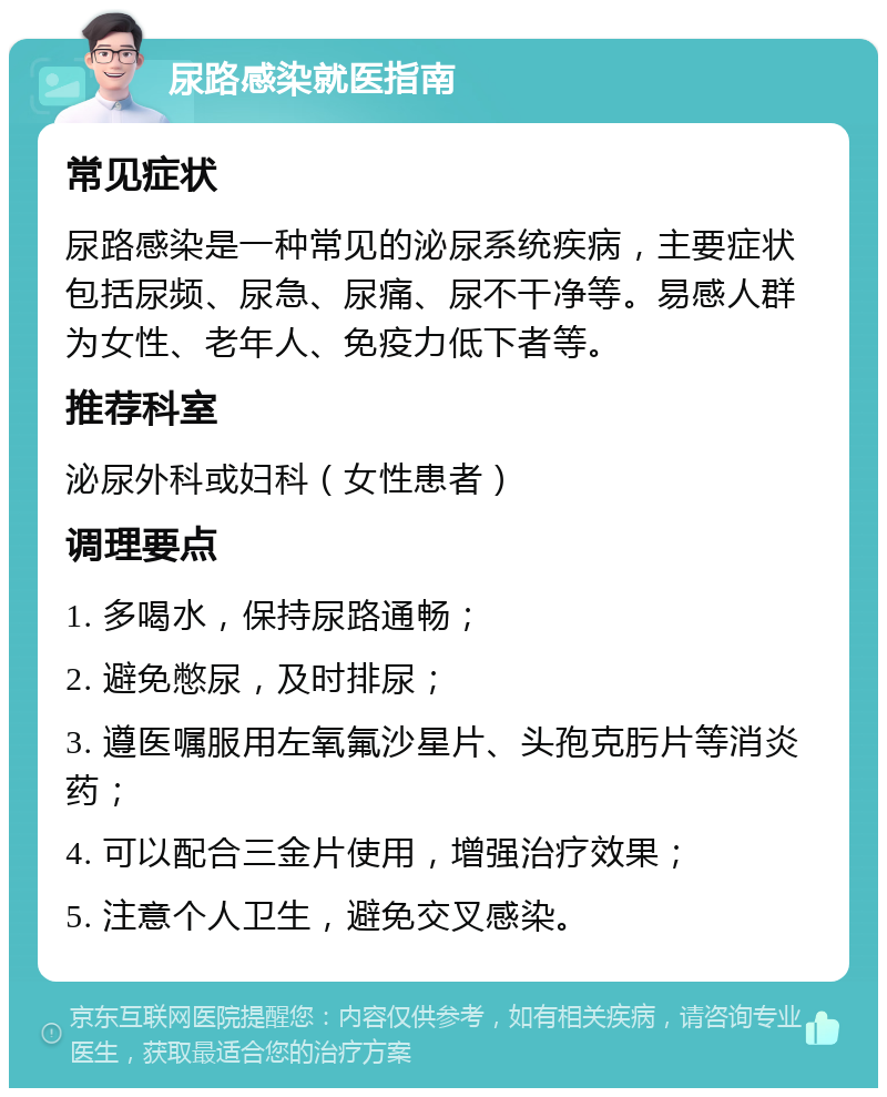 尿路感染就医指南 常见症状 尿路感染是一种常见的泌尿系统疾病，主要症状包括尿频、尿急、尿痛、尿不干净等。易感人群为女性、老年人、免疫力低下者等。 推荐科室 泌尿外科或妇科（女性患者） 调理要点 1. 多喝水，保持尿路通畅； 2. 避免憋尿，及时排尿； 3. 遵医嘱服用左氧氟沙星片、头孢克肟片等消炎药； 4. 可以配合三金片使用，增强治疗效果； 5. 注意个人卫生，避免交叉感染。