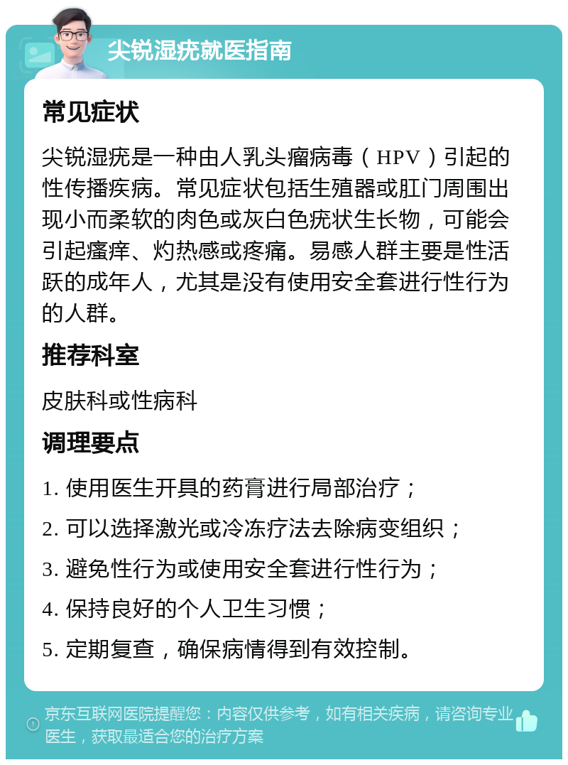 尖锐湿疣就医指南 常见症状 尖锐湿疣是一种由人乳头瘤病毒（HPV）引起的性传播疾病。常见症状包括生殖器或肛门周围出现小而柔软的肉色或灰白色疣状生长物，可能会引起瘙痒、灼热感或疼痛。易感人群主要是性活跃的成年人，尤其是没有使用安全套进行性行为的人群。 推荐科室 皮肤科或性病科 调理要点 1. 使用医生开具的药膏进行局部治疗； 2. 可以选择激光或冷冻疗法去除病变组织； 3. 避免性行为或使用安全套进行性行为； 4. 保持良好的个人卫生习惯； 5. 定期复查，确保病情得到有效控制。