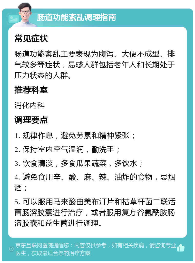 肠道功能紊乱调理指南 常见症状 肠道功能紊乱主要表现为腹泻、大便不成型、排气较多等症状，易感人群包括老年人和长期处于压力状态的人群。 推荐科室 消化内科 调理要点 1. 规律作息，避免劳累和精神紧张； 2. 保持室内空气湿润，勤洗手； 3. 饮食清淡，多食瓜果蔬菜，多饮水； 4. 避免食用辛、酸、麻、辣、油炸的食物，忌烟酒； 5. 可以服用马来酸曲美布汀片和枯草杆菌二联活菌肠溶胶囊进行治疗，或者服用复方谷氨酰胺肠溶胶囊和益生菌进行调理。