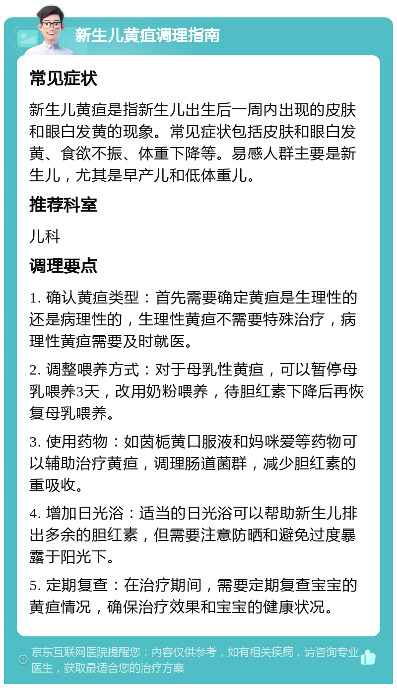 新生儿黄疸调理指南 常见症状 新生儿黄疸是指新生儿出生后一周内出现的皮肤和眼白发黄的现象。常见症状包括皮肤和眼白发黄、食欲不振、体重下降等。易感人群主要是新生儿，尤其是早产儿和低体重儿。 推荐科室 儿科 调理要点 1. 确认黄疸类型：首先需要确定黄疸是生理性的还是病理性的，生理性黄疸不需要特殊治疗，病理性黄疸需要及时就医。 2. 调整喂养方式：对于母乳性黄疸，可以暂停母乳喂养3天，改用奶粉喂养，待胆红素下降后再恢复母乳喂养。 3. 使用药物：如茵栀黄口服液和妈咪爱等药物可以辅助治疗黄疸，调理肠道菌群，减少胆红素的重吸收。 4. 增加日光浴：适当的日光浴可以帮助新生儿排出多余的胆红素，但需要注意防晒和避免过度暴露于阳光下。 5. 定期复查：在治疗期间，需要定期复查宝宝的黄疸情况，确保治疗效果和宝宝的健康状况。