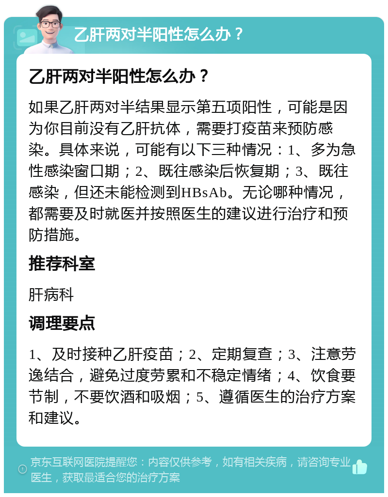 乙肝两对半阳性怎么办？ 乙肝两对半阳性怎么办？ 如果乙肝两对半结果显示第五项阳性，可能是因为你目前没有乙肝抗体，需要打疫苗来预防感染。具体来说，可能有以下三种情况：1、多为急性感染窗口期；2、既往感染后恢复期；3、既往感染，但还未能检测到HBsAb。无论哪种情况，都需要及时就医并按照医生的建议进行治疗和预防措施。 推荐科室 肝病科 调理要点 1、及时接种乙肝疫苗；2、定期复查；3、注意劳逸结合，避免过度劳累和不稳定情绪；4、饮食要节制，不要饮酒和吸烟；5、遵循医生的治疗方案和建议。