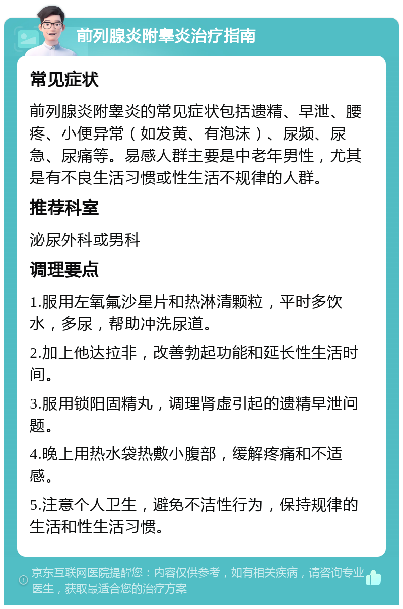 前列腺炎附睾炎治疗指南 常见症状 前列腺炎附睾炎的常见症状包括遗精、早泄、腰疼、小便异常（如发黄、有泡沫）、尿频、尿急、尿痛等。易感人群主要是中老年男性，尤其是有不良生活习惯或性生活不规律的人群。 推荐科室 泌尿外科或男科 调理要点 1.服用左氧氟沙星片和热淋清颗粒，平时多饮水，多尿，帮助冲洗尿道。 2.加上他达拉非，改善勃起功能和延长性生活时间。 3.服用锁阳固精丸，调理肾虚引起的遗精早泄问题。 4.晚上用热水袋热敷小腹部，缓解疼痛和不适感。 5.注意个人卫生，避免不洁性行为，保持规律的生活和性生活习惯。