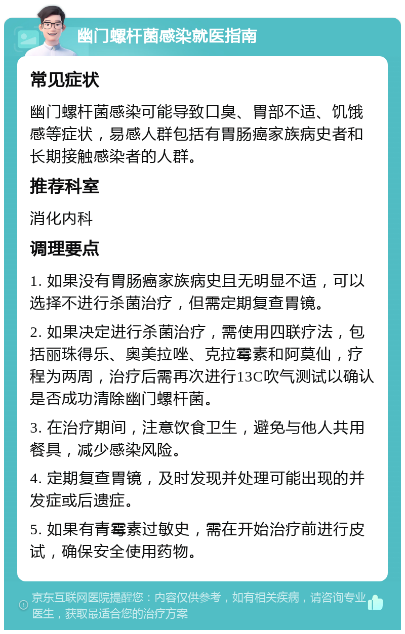 幽门螺杆菌感染就医指南 常见症状 幽门螺杆菌感染可能导致口臭、胃部不适、饥饿感等症状，易感人群包括有胃肠癌家族病史者和长期接触感染者的人群。 推荐科室 消化内科 调理要点 1. 如果没有胃肠癌家族病史且无明显不适，可以选择不进行杀菌治疗，但需定期复查胃镜。 2. 如果决定进行杀菌治疗，需使用四联疗法，包括丽珠得乐、奥美拉唑、克拉霉素和阿莫仙，疗程为两周，治疗后需再次进行13C吹气测试以确认是否成功清除幽门螺杆菌。 3. 在治疗期间，注意饮食卫生，避免与他人共用餐具，减少感染风险。 4. 定期复查胃镜，及时发现并处理可能出现的并发症或后遗症。 5. 如果有青霉素过敏史，需在开始治疗前进行皮试，确保安全使用药物。