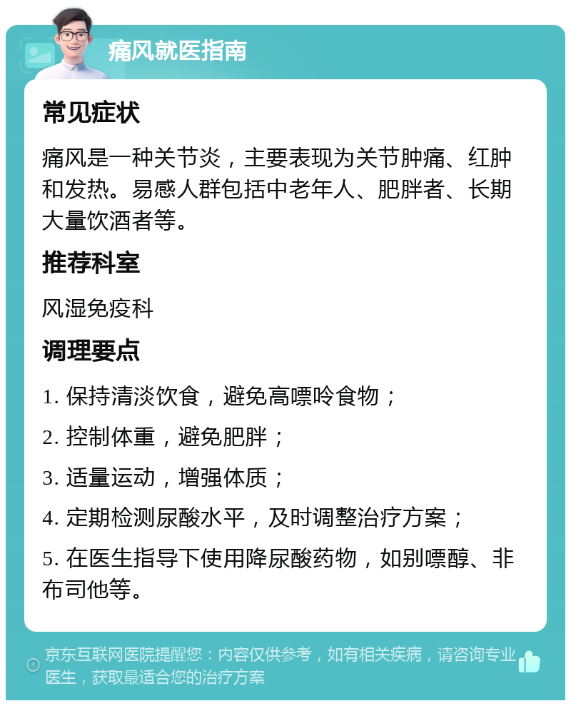 痛风就医指南 常见症状 痛风是一种关节炎，主要表现为关节肿痛、红肿和发热。易感人群包括中老年人、肥胖者、长期大量饮酒者等。 推荐科室 风湿免疫科 调理要点 1. 保持清淡饮食，避免高嘌呤食物； 2. 控制体重，避免肥胖； 3. 适量运动，增强体质； 4. 定期检测尿酸水平，及时调整治疗方案； 5. 在医生指导下使用降尿酸药物，如别嘌醇、非布司他等。