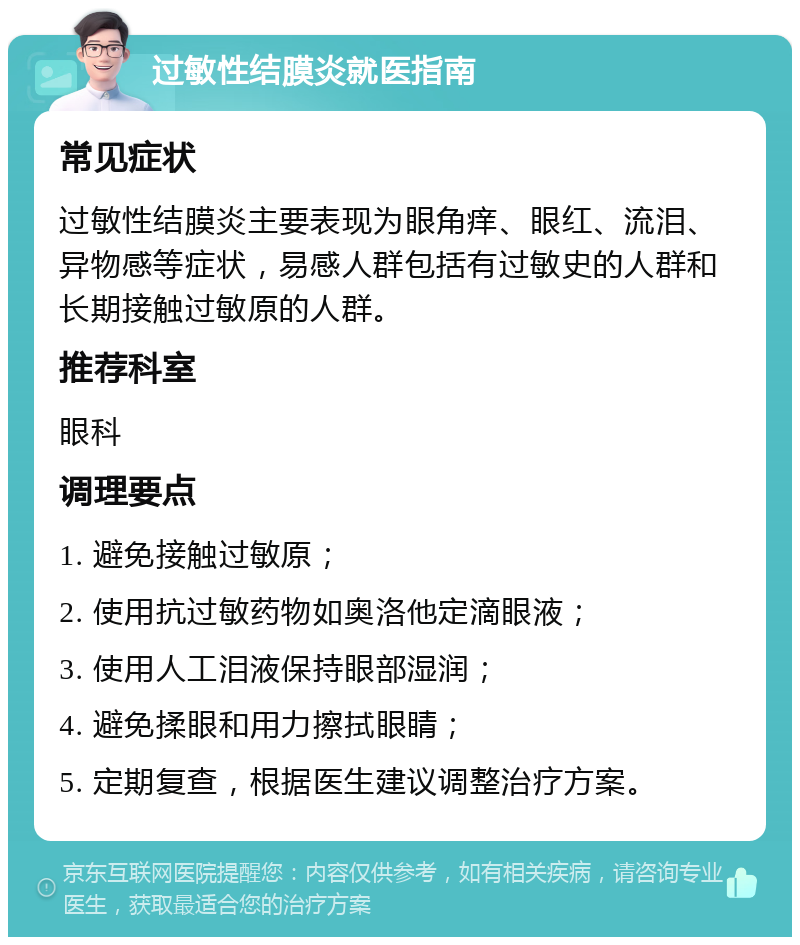 过敏性结膜炎就医指南 常见症状 过敏性结膜炎主要表现为眼角痒、眼红、流泪、异物感等症状，易感人群包括有过敏史的人群和长期接触过敏原的人群。 推荐科室 眼科 调理要点 1. 避免接触过敏原； 2. 使用抗过敏药物如奥洛他定滴眼液； 3. 使用人工泪液保持眼部湿润； 4. 避免揉眼和用力擦拭眼睛； 5. 定期复查，根据医生建议调整治疗方案。