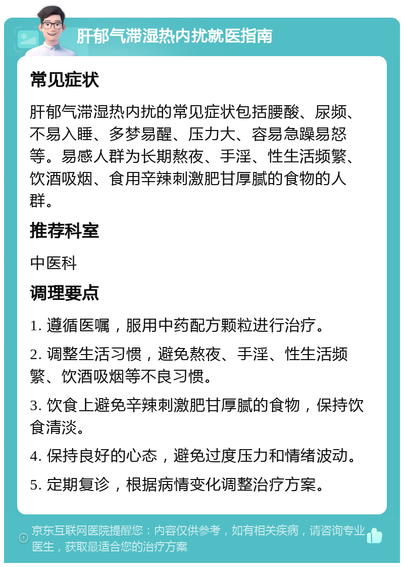 肝郁气滞湿热内扰就医指南 常见症状 肝郁气滞湿热内扰的常见症状包括腰酸、尿频、不易入睡、多梦易醒、压力大、容易急躁易怒等。易感人群为长期熬夜、手淫、性生活频繁、饮酒吸烟、食用辛辣刺激肥甘厚腻的食物的人群。 推荐科室 中医科 调理要点 1. 遵循医嘱，服用中药配方颗粒进行治疗。 2. 调整生活习惯，避免熬夜、手淫、性生活频繁、饮酒吸烟等不良习惯。 3. 饮食上避免辛辣刺激肥甘厚腻的食物，保持饮食清淡。 4. 保持良好的心态，避免过度压力和情绪波动。 5. 定期复诊，根据病情变化调整治疗方案。