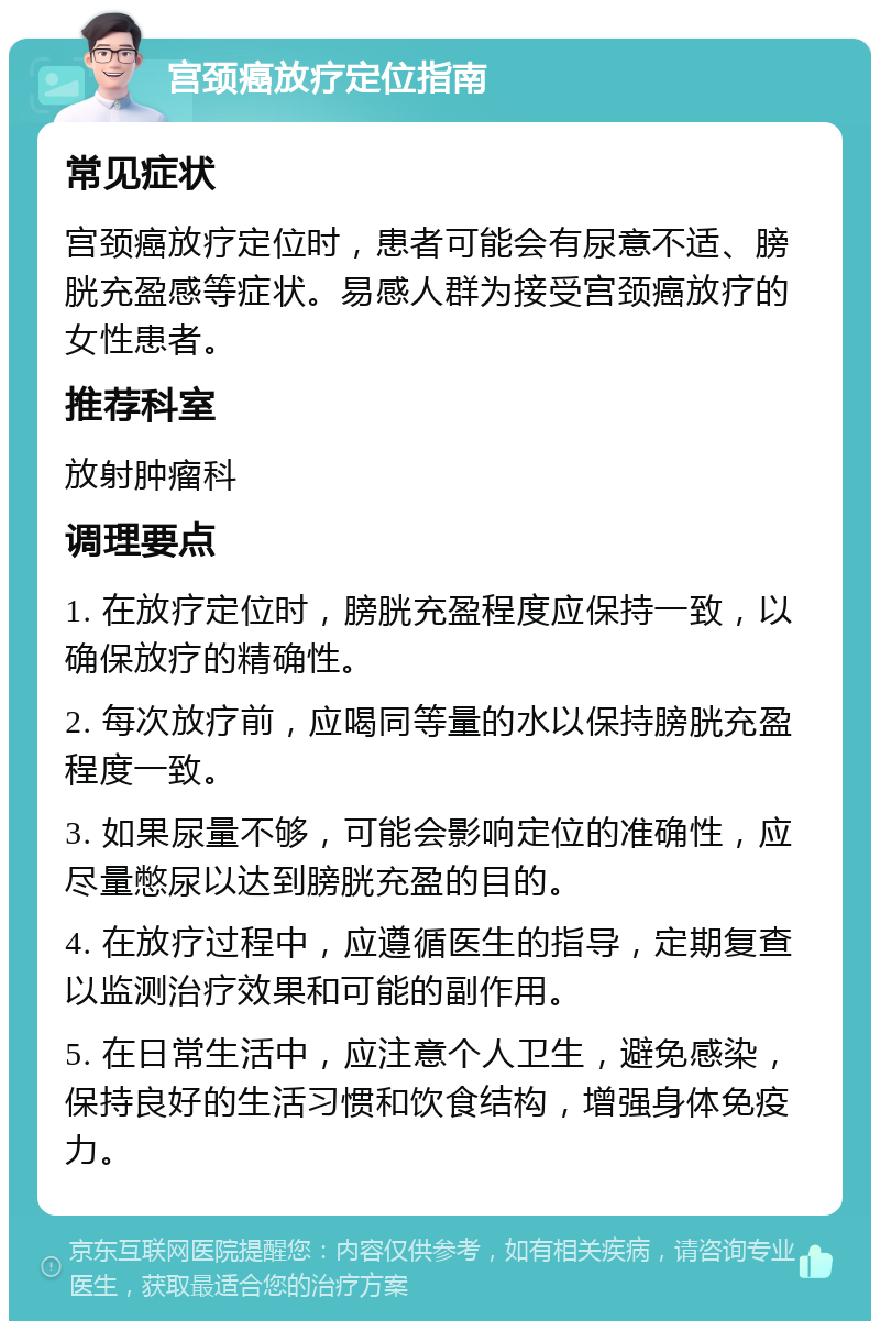 宫颈癌放疗定位指南 常见症状 宫颈癌放疗定位时，患者可能会有尿意不适、膀胱充盈感等症状。易感人群为接受宫颈癌放疗的女性患者。 推荐科室 放射肿瘤科 调理要点 1. 在放疗定位时，膀胱充盈程度应保持一致，以确保放疗的精确性。 2. 每次放疗前，应喝同等量的水以保持膀胱充盈程度一致。 3. 如果尿量不够，可能会影响定位的准确性，应尽量憋尿以达到膀胱充盈的目的。 4. 在放疗过程中，应遵循医生的指导，定期复查以监测治疗效果和可能的副作用。 5. 在日常生活中，应注意个人卫生，避免感染，保持良好的生活习惯和饮食结构，增强身体免疫力。