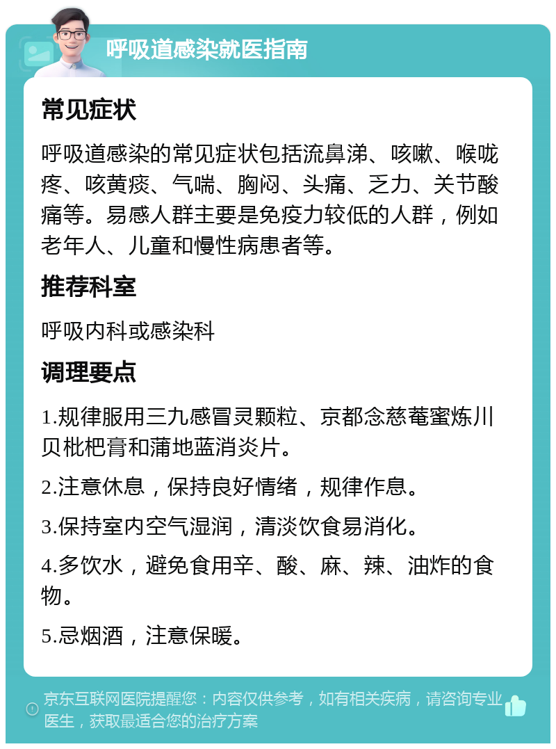 呼吸道感染就医指南 常见症状 呼吸道感染的常见症状包括流鼻涕、咳嗽、喉咙疼、咳黄痰、气喘、胸闷、头痛、乏力、关节酸痛等。易感人群主要是免疫力较低的人群，例如老年人、儿童和慢性病患者等。 推荐科室 呼吸内科或感染科 调理要点 1.规律服用三九感冒灵颗粒、京都念慈菴蜜炼川贝枇杷膏和蒲地蓝消炎片。 2.注意休息，保持良好情绪，规律作息。 3.保持室内空气湿润，清淡饮食易消化。 4.多饮水，避免食用辛、酸、麻、辣、油炸的食物。 5.忌烟酒，注意保暖。