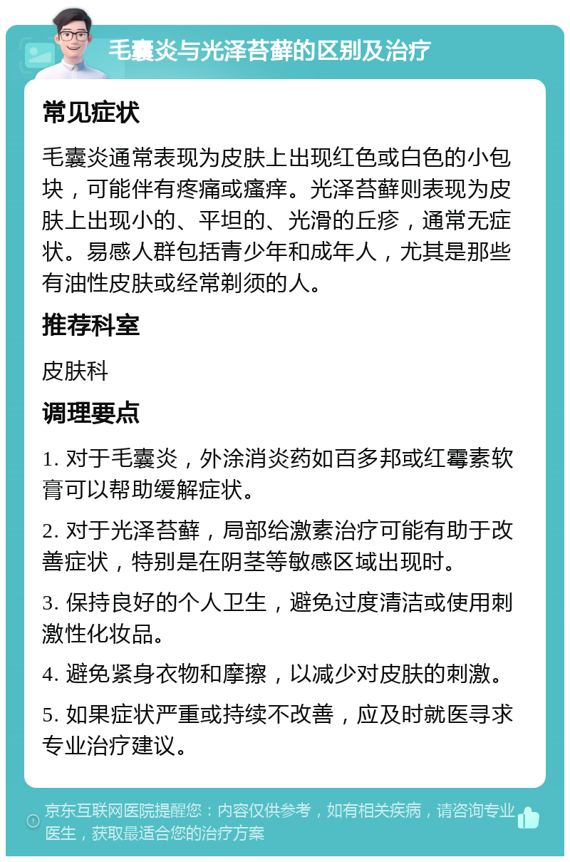 毛囊炎与光泽苔藓的区别及治疗 常见症状 毛囊炎通常表现为皮肤上出现红色或白色的小包块，可能伴有疼痛或瘙痒。光泽苔藓则表现为皮肤上出现小的、平坦的、光滑的丘疹，通常无症状。易感人群包括青少年和成年人，尤其是那些有油性皮肤或经常剃须的人。 推荐科室 皮肤科 调理要点 1. 对于毛囊炎，外涂消炎药如百多邦或红霉素软膏可以帮助缓解症状。 2. 对于光泽苔藓，局部给激素治疗可能有助于改善症状，特别是在阴茎等敏感区域出现时。 3. 保持良好的个人卫生，避免过度清洁或使用刺激性化妆品。 4. 避免紧身衣物和摩擦，以减少对皮肤的刺激。 5. 如果症状严重或持续不改善，应及时就医寻求专业治疗建议。