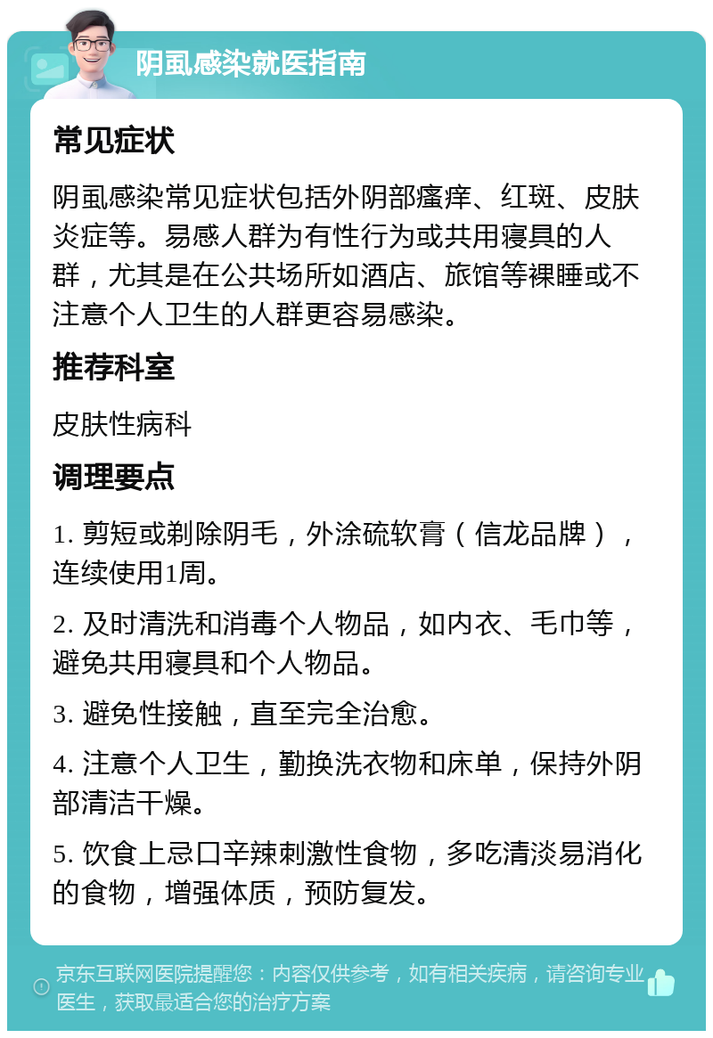 阴虱感染就医指南 常见症状 阴虱感染常见症状包括外阴部瘙痒、红斑、皮肤炎症等。易感人群为有性行为或共用寝具的人群，尤其是在公共场所如酒店、旅馆等裸睡或不注意个人卫生的人群更容易感染。 推荐科室 皮肤性病科 调理要点 1. 剪短或剃除阴毛，外涂硫软膏（信龙品牌），连续使用1周。 2. 及时清洗和消毒个人物品，如内衣、毛巾等，避免共用寝具和个人物品。 3. 避免性接触，直至完全治愈。 4. 注意个人卫生，勤换洗衣物和床单，保持外阴部清洁干燥。 5. 饮食上忌口辛辣刺激性食物，多吃清淡易消化的食物，增强体质，预防复发。