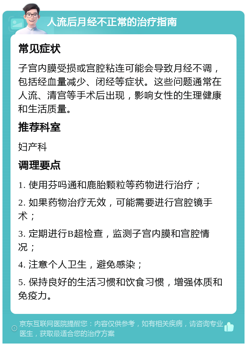 人流后月经不正常的治疗指南 常见症状 子宫内膜受损或宫腔粘连可能会导致月经不调，包括经血量减少、闭经等症状。这些问题通常在人流、清宫等手术后出现，影响女性的生理健康和生活质量。 推荐科室 妇产科 调理要点 1. 使用芬吗通和鹿胎颗粒等药物进行治疗； 2. 如果药物治疗无效，可能需要进行宫腔镜手术； 3. 定期进行B超检查，监测子宫内膜和宫腔情况； 4. 注意个人卫生，避免感染； 5. 保持良好的生活习惯和饮食习惯，增强体质和免疫力。