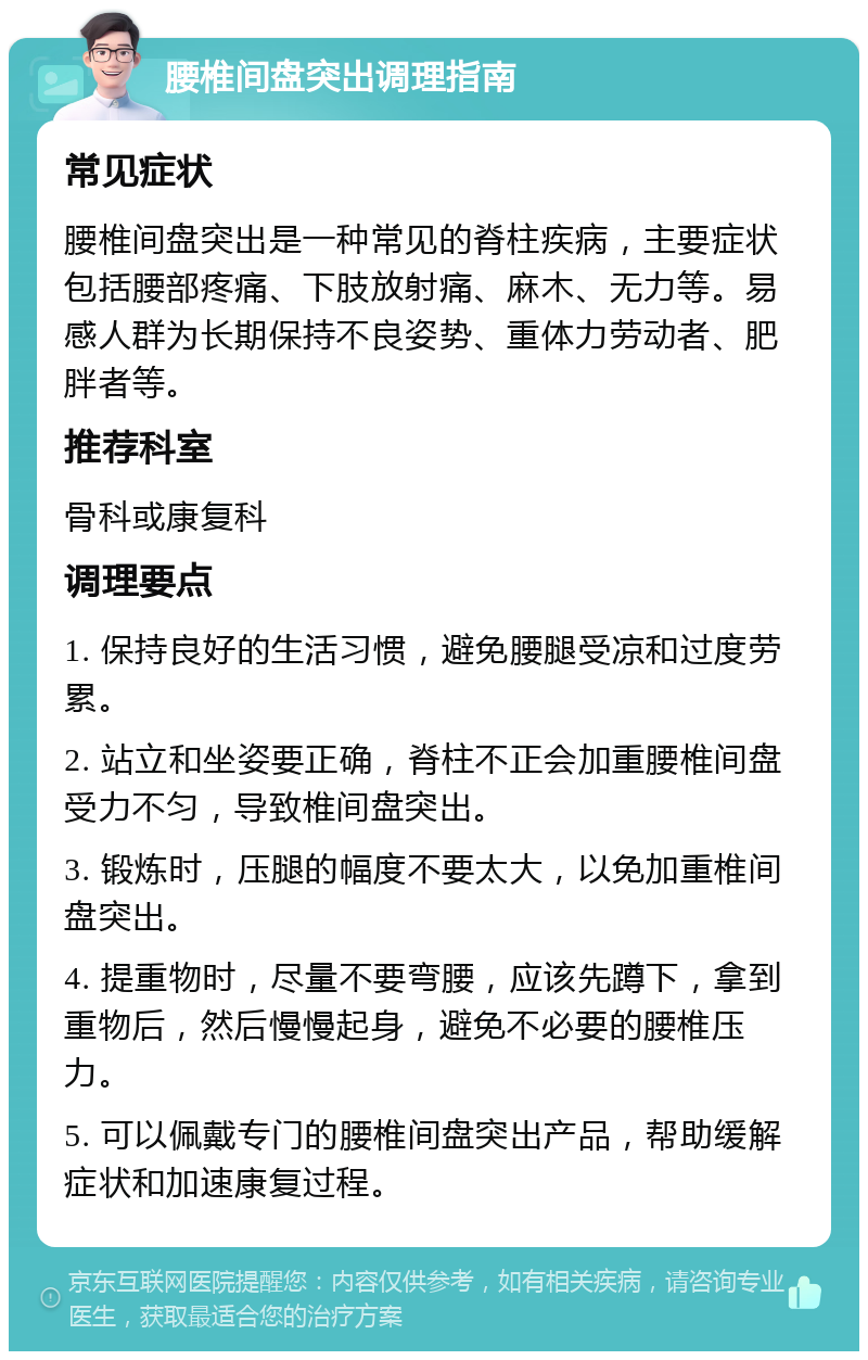 腰椎间盘突出调理指南 常见症状 腰椎间盘突出是一种常见的脊柱疾病，主要症状包括腰部疼痛、下肢放射痛、麻木、无力等。易感人群为长期保持不良姿势、重体力劳动者、肥胖者等。 推荐科室 骨科或康复科 调理要点 1. 保持良好的生活习惯，避免腰腿受凉和过度劳累。 2. 站立和坐姿要正确，脊柱不正会加重腰椎间盘受力不匀，导致椎间盘突出。 3. 锻炼时，压腿的幅度不要太大，以免加重椎间盘突出。 4. 提重物时，尽量不要弯腰，应该先蹲下，拿到重物后，然后慢慢起身，避免不必要的腰椎压力。 5. 可以佩戴专门的腰椎间盘突出产品，帮助缓解症状和加速康复过程。