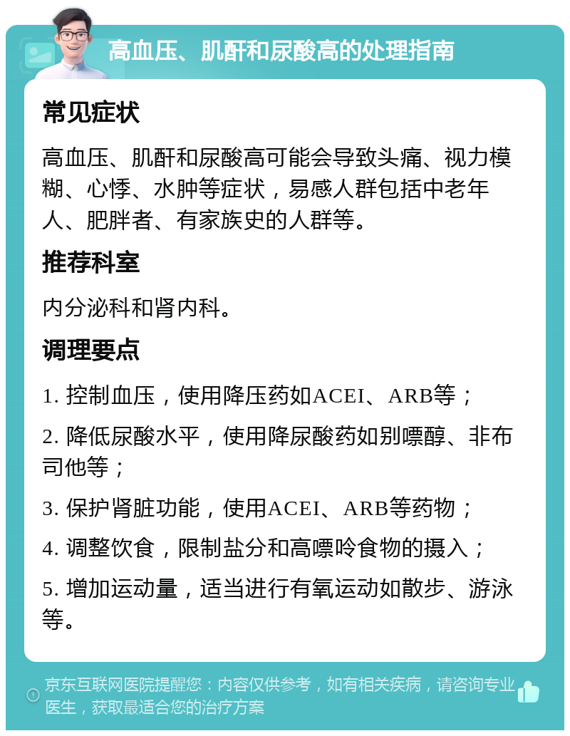 高血压、肌酐和尿酸高的处理指南 常见症状 高血压、肌酐和尿酸高可能会导致头痛、视力模糊、心悸、水肿等症状，易感人群包括中老年人、肥胖者、有家族史的人群等。 推荐科室 内分泌科和肾内科。 调理要点 1. 控制血压，使用降压药如ACEI、ARB等； 2. 降低尿酸水平，使用降尿酸药如别嘌醇、非布司他等； 3. 保护肾脏功能，使用ACEI、ARB等药物； 4. 调整饮食，限制盐分和高嘌呤食物的摄入； 5. 增加运动量，适当进行有氧运动如散步、游泳等。