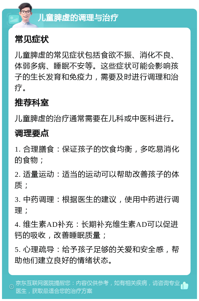 儿童脾虚的调理与治疗 常见症状 儿童脾虚的常见症状包括食欲不振、消化不良、体弱多病、睡眠不安等。这些症状可能会影响孩子的生长发育和免疫力，需要及时进行调理和治疗。 推荐科室 儿童脾虚的治疗通常需要在儿科或中医科进行。 调理要点 1. 合理膳食：保证孩子的饮食均衡，多吃易消化的食物； 2. 适量运动：适当的运动可以帮助改善孩子的体质； 3. 中药调理：根据医生的建议，使用中药进行调理； 4. 维生素AD补充：长期补充维生素AD可以促进钙的吸收，改善睡眠质量； 5. 心理疏导：给予孩子足够的关爱和安全感，帮助他们建立良好的情绪状态。