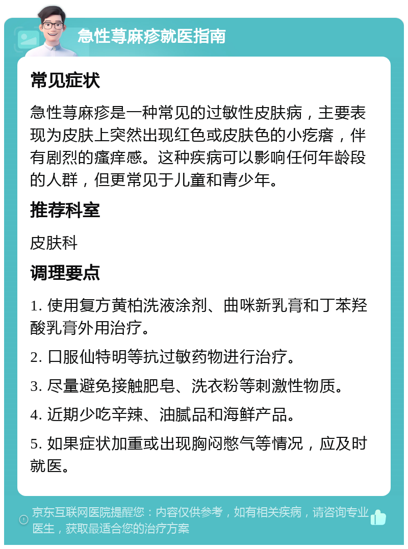 急性荨麻疹就医指南 常见症状 急性荨麻疹是一种常见的过敏性皮肤病，主要表现为皮肤上突然出现红色或皮肤色的小疙瘩，伴有剧烈的瘙痒感。这种疾病可以影响任何年龄段的人群，但更常见于儿童和青少年。 推荐科室 皮肤科 调理要点 1. 使用复方黄柏洗液涂剂、曲咪新乳膏和丁苯羟酸乳膏外用治疗。 2. 口服仙特明等抗过敏药物进行治疗。 3. 尽量避免接触肥皂、洗衣粉等刺激性物质。 4. 近期少吃辛辣、油腻品和海鲜产品。 5. 如果症状加重或出现胸闷憋气等情况，应及时就医。