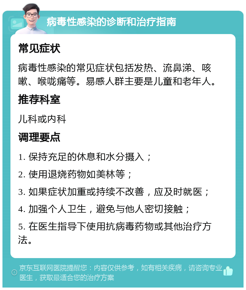 病毒性感染的诊断和治疗指南 常见症状 病毒性感染的常见症状包括发热、流鼻涕、咳嗽、喉咙痛等。易感人群主要是儿童和老年人。 推荐科室 儿科或内科 调理要点 1. 保持充足的休息和水分摄入； 2. 使用退烧药物如美林等； 3. 如果症状加重或持续不改善，应及时就医； 4. 加强个人卫生，避免与他人密切接触； 5. 在医生指导下使用抗病毒药物或其他治疗方法。