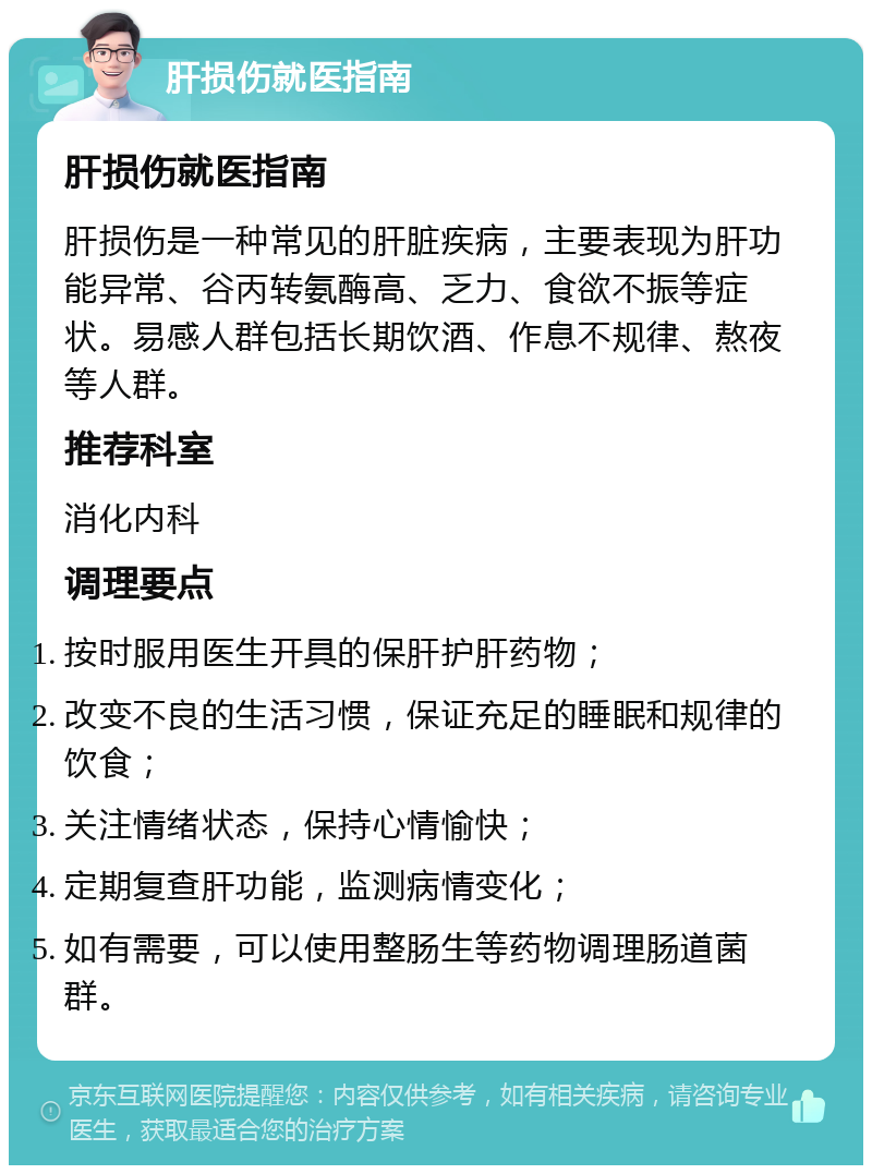 肝损伤就医指南 肝损伤就医指南 肝损伤是一种常见的肝脏疾病，主要表现为肝功能异常、谷丙转氨酶高、乏力、食欲不振等症状。易感人群包括长期饮酒、作息不规律、熬夜等人群。 推荐科室 消化内科 调理要点 按时服用医生开具的保肝护肝药物； 改变不良的生活习惯，保证充足的睡眠和规律的饮食； 关注情绪状态，保持心情愉快； 定期复查肝功能，监测病情变化； 如有需要，可以使用整肠生等药物调理肠道菌群。