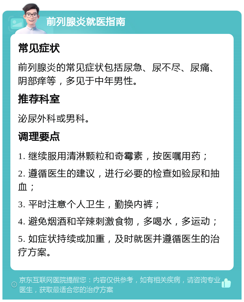 前列腺炎就医指南 常见症状 前列腺炎的常见症状包括尿急、尿不尽、尿痛、阴部痒等，多见于中年男性。 推荐科室 泌尿外科或男科。 调理要点 1. 继续服用清淋颗粒和奇霉素，按医嘱用药； 2. 遵循医生的建议，进行必要的检查如验尿和抽血； 3. 平时注意个人卫生，勤换内裤； 4. 避免烟酒和辛辣刺激食物，多喝水，多运动； 5. 如症状持续或加重，及时就医并遵循医生的治疗方案。