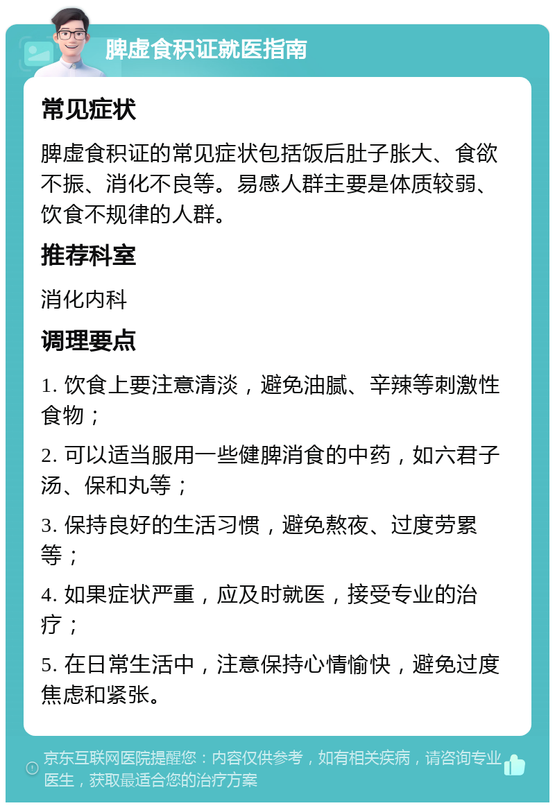 脾虚食积证就医指南 常见症状 脾虚食积证的常见症状包括饭后肚子胀大、食欲不振、消化不良等。易感人群主要是体质较弱、饮食不规律的人群。 推荐科室 消化内科 调理要点 1. 饮食上要注意清淡，避免油腻、辛辣等刺激性食物； 2. 可以适当服用一些健脾消食的中药，如六君子汤、保和丸等； 3. 保持良好的生活习惯，避免熬夜、过度劳累等； 4. 如果症状严重，应及时就医，接受专业的治疗； 5. 在日常生活中，注意保持心情愉快，避免过度焦虑和紧张。