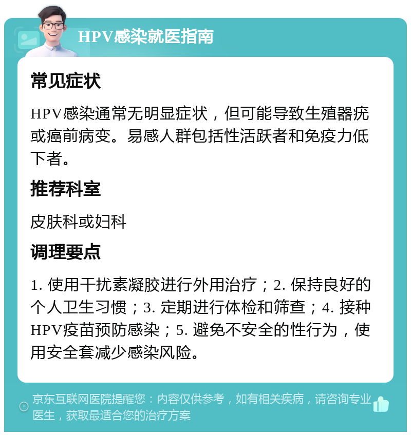 HPV感染就医指南 常见症状 HPV感染通常无明显症状，但可能导致生殖器疣或癌前病变。易感人群包括性活跃者和免疫力低下者。 推荐科室 皮肤科或妇科 调理要点 1. 使用干扰素凝胶进行外用治疗；2. 保持良好的个人卫生习惯；3. 定期进行体检和筛查；4. 接种HPV疫苗预防感染；5. 避免不安全的性行为，使用安全套减少感染风险。