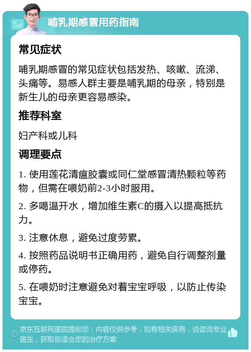 哺乳期感冒用药指南 常见症状 哺乳期感冒的常见症状包括发热、咳嗽、流涕、头痛等。易感人群主要是哺乳期的母亲，特别是新生儿的母亲更容易感染。 推荐科室 妇产科或儿科 调理要点 1. 使用莲花清瘟胶囊或同仁堂感冒清热颗粒等药物，但需在喂奶前2-3小时服用。 2. 多喝温开水，增加维生素C的摄入以提高抵抗力。 3. 注意休息，避免过度劳累。 4. 按照药品说明书正确用药，避免自行调整剂量或停药。 5. 在喂奶时注意避免对着宝宝呼吸，以防止传染宝宝。