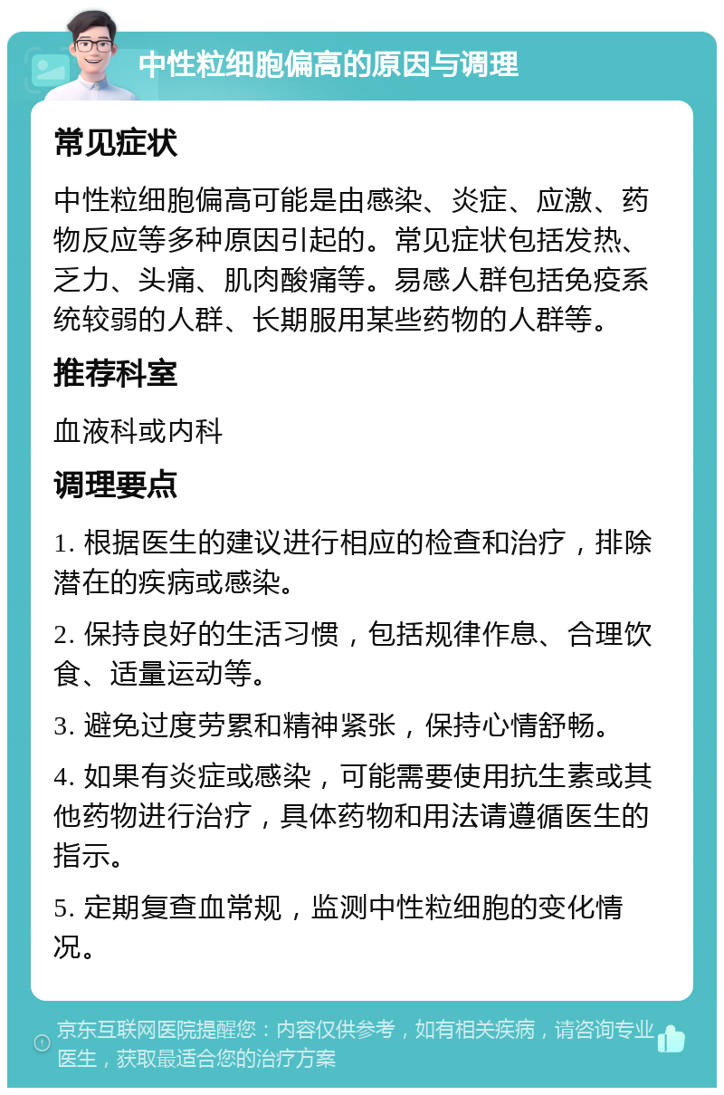 中性粒细胞偏高的原因与调理 常见症状 中性粒细胞偏高可能是由感染、炎症、应激、药物反应等多种原因引起的。常见症状包括发热、乏力、头痛、肌肉酸痛等。易感人群包括免疫系统较弱的人群、长期服用某些药物的人群等。 推荐科室 血液科或内科 调理要点 1. 根据医生的建议进行相应的检查和治疗，排除潜在的疾病或感染。 2. 保持良好的生活习惯，包括规律作息、合理饮食、适量运动等。 3. 避免过度劳累和精神紧张，保持心情舒畅。 4. 如果有炎症或感染，可能需要使用抗生素或其他药物进行治疗，具体药物和用法请遵循医生的指示。 5. 定期复查血常规，监测中性粒细胞的变化情况。