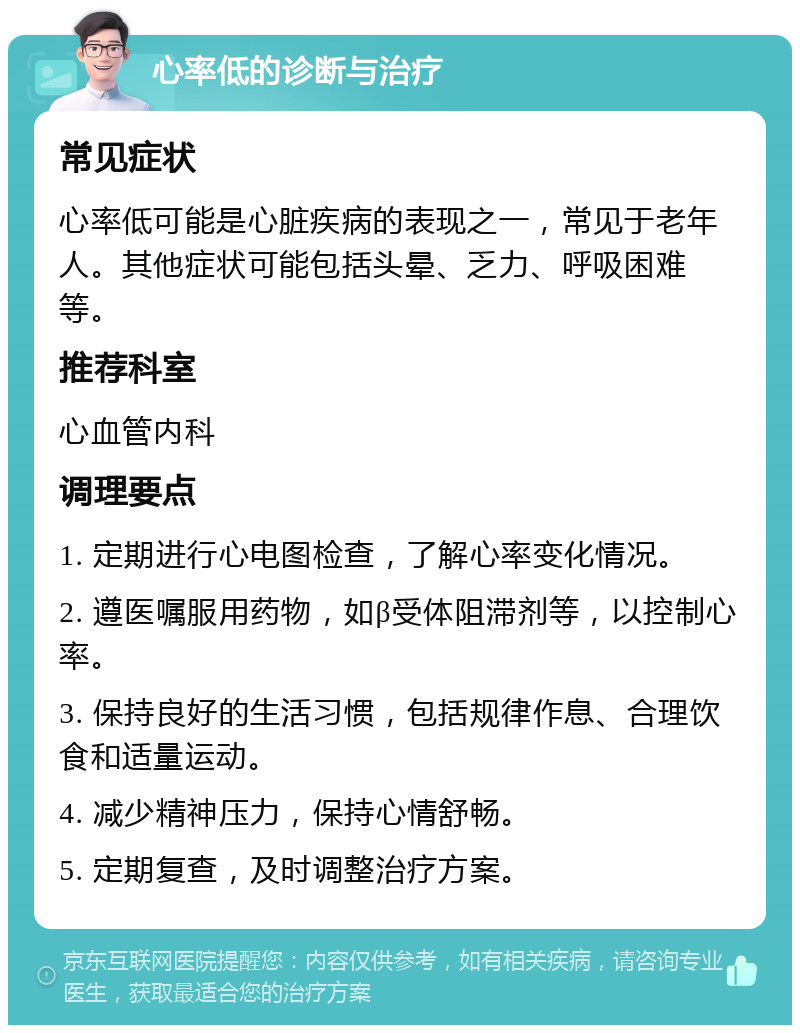 心率低的诊断与治疗 常见症状 心率低可能是心脏疾病的表现之一，常见于老年人。其他症状可能包括头晕、乏力、呼吸困难等。 推荐科室 心血管内科 调理要点 1. 定期进行心电图检查，了解心率变化情况。 2. 遵医嘱服用药物，如β受体阻滞剂等，以控制心率。 3. 保持良好的生活习惯，包括规律作息、合理饮食和适量运动。 4. 减少精神压力，保持心情舒畅。 5. 定期复查，及时调整治疗方案。