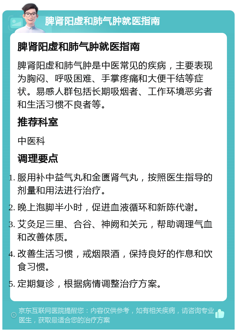 脾肾阳虚和肺气肿就医指南 脾肾阳虚和肺气肿就医指南 脾肾阳虚和肺气肿是中医常见的疾病，主要表现为胸闷、呼吸困难、手掌疼痛和大便干结等症状。易感人群包括长期吸烟者、工作环境恶劣者和生活习惯不良者等。 推荐科室 中医科 调理要点 服用补中益气丸和金匮肾气丸，按照医生指导的剂量和用法进行治疗。 晚上泡脚半小时，促进血液循环和新陈代谢。 艾灸足三里、合谷、神阙和关元，帮助调理气血和改善体质。 改善生活习惯，戒烟限酒，保持良好的作息和饮食习惯。 定期复诊，根据病情调整治疗方案。