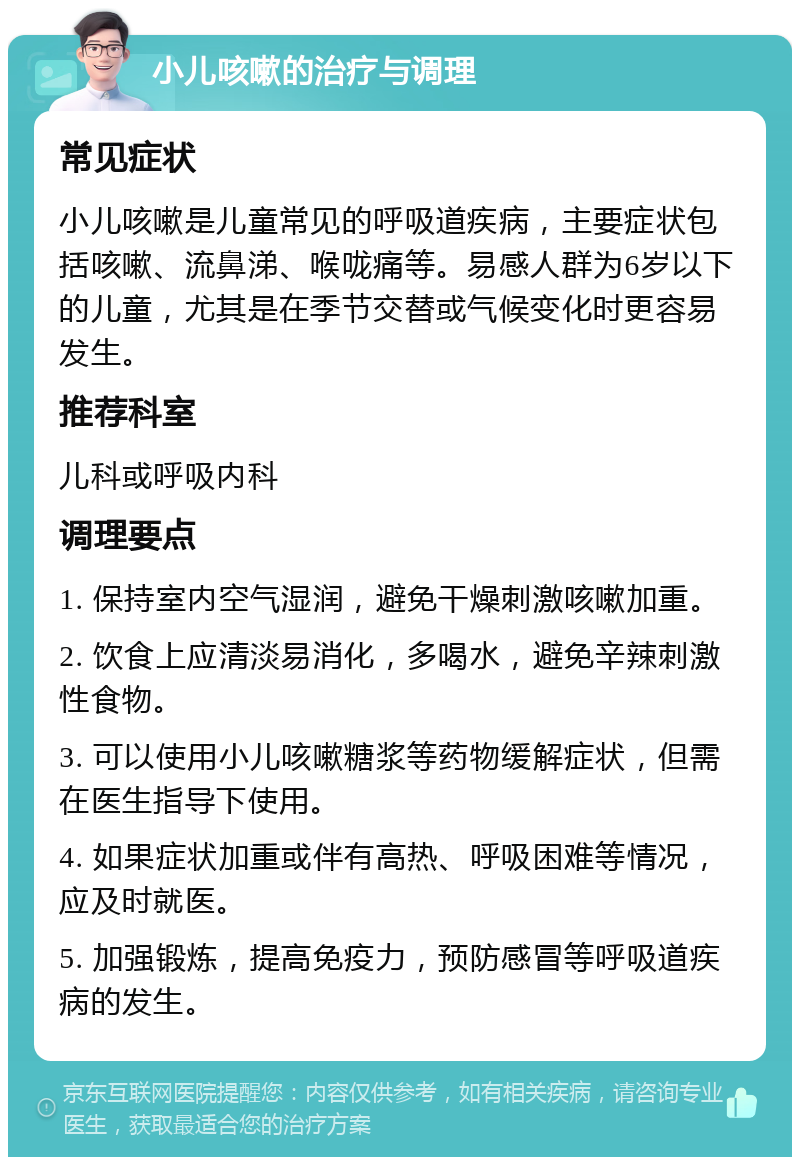 小儿咳嗽的治疗与调理 常见症状 小儿咳嗽是儿童常见的呼吸道疾病，主要症状包括咳嗽、流鼻涕、喉咙痛等。易感人群为6岁以下的儿童，尤其是在季节交替或气候变化时更容易发生。 推荐科室 儿科或呼吸内科 调理要点 1. 保持室内空气湿润，避免干燥刺激咳嗽加重。 2. 饮食上应清淡易消化，多喝水，避免辛辣刺激性食物。 3. 可以使用小儿咳嗽糖浆等药物缓解症状，但需在医生指导下使用。 4. 如果症状加重或伴有高热、呼吸困难等情况，应及时就医。 5. 加强锻炼，提高免疫力，预防感冒等呼吸道疾病的发生。