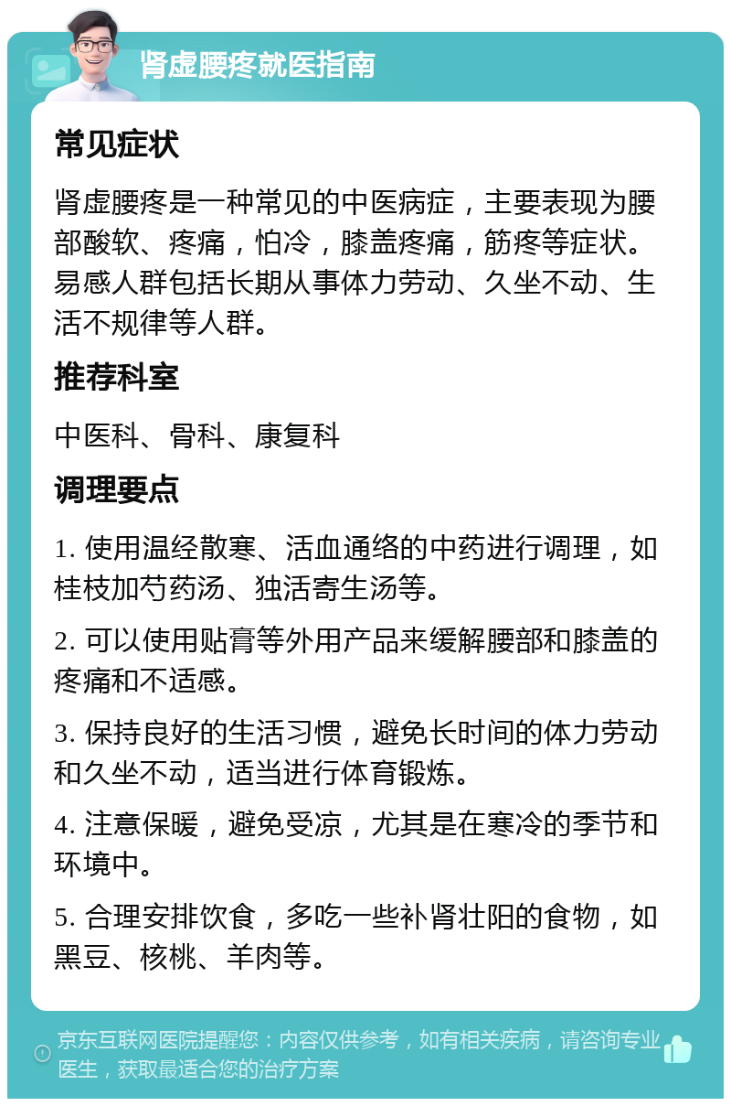 肾虚腰疼就医指南 常见症状 肾虚腰疼是一种常见的中医病症，主要表现为腰部酸软、疼痛，怕冷，膝盖疼痛，筋疼等症状。易感人群包括长期从事体力劳动、久坐不动、生活不规律等人群。 推荐科室 中医科、骨科、康复科 调理要点 1. 使用温经散寒、活血通络的中药进行调理，如桂枝加芍药汤、独活寄生汤等。 2. 可以使用贴膏等外用产品来缓解腰部和膝盖的疼痛和不适感。 3. 保持良好的生活习惯，避免长时间的体力劳动和久坐不动，适当进行体育锻炼。 4. 注意保暖，避免受凉，尤其是在寒冷的季节和环境中。 5. 合理安排饮食，多吃一些补肾壮阳的食物，如黑豆、核桃、羊肉等。